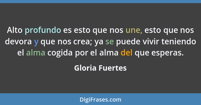 Alto profundo es esto que nos une, esto que nos devora y que nos crea; ya se puede vivir teniendo el alma cogida por el alma del que... - Gloria Fuertes