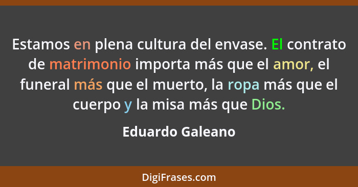 Estamos en plena cultura del envase. El contrato de matrimonio importa más que el amor, el funeral más que el muerto, la ropa más qu... - Eduardo Galeano