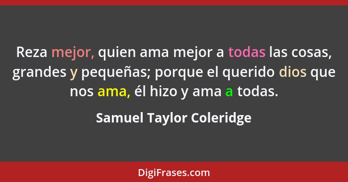 Reza mejor, quien ama mejor a todas las cosas, grandes y pequeñas; porque el querido dios que nos ama, él hizo y ama a todas... - Samuel Taylor Coleridge