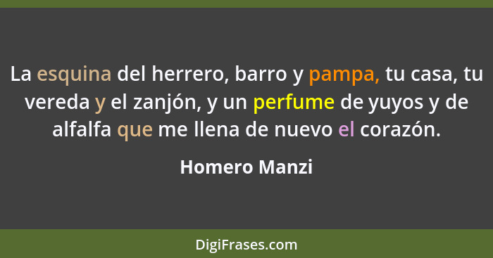 La esquina del herrero, barro y pampa, tu casa, tu vereda y el zanjón, y un perfume de yuyos y de alfalfa que me llena de nuevo el cora... - Homero Manzi