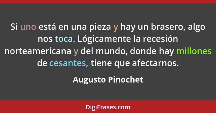 Si uno está en una pieza y hay un brasero, algo nos toca. Lógicamente la recesión norteamericana y del mundo, donde hay millones de... - Augusto Pinochet