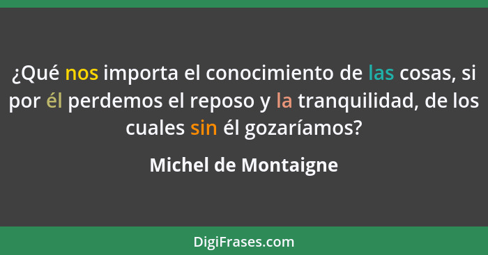 ¿Qué nos importa el conocimiento de las cosas, si por él perdemos el reposo y la tranquilidad, de los cuales sin él gozaríamos?... - Michel de Montaigne