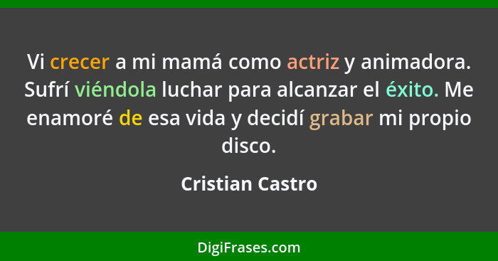 Vi crecer a mi mamá como actriz y animadora. Sufrí viéndola luchar para alcanzar el éxito. Me enamoré de esa vida y decidí grabar mi... - Cristian Castro