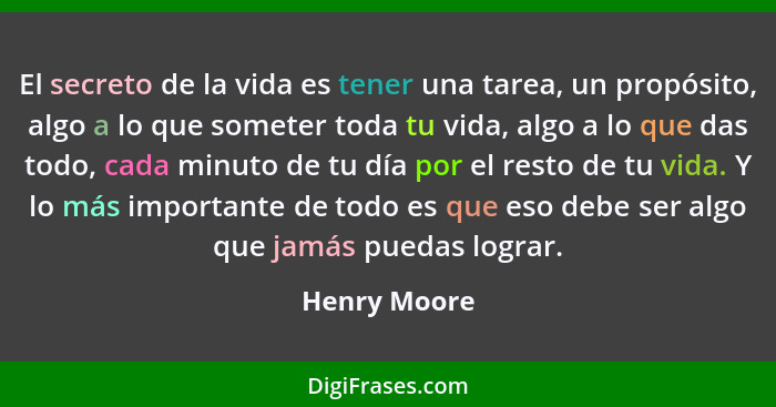 El secreto de la vida es tener una tarea, un propósito, algo a lo que someter toda tu vida, algo a lo que das todo, cada minuto de tu dí... - Henry Moore