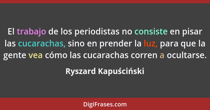 El trabajo de los periodistas no consiste en pisar las cucarachas, sino en prender la luz, para que la gente vea cómo las cucara... - Ryszard Kapuściński