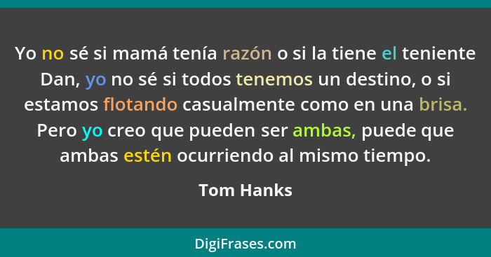 Yo no sé si mamá tenía razón o si la tiene el teniente Dan, yo no sé si todos tenemos un destino, o si estamos flotando casualmente como e... - Tom Hanks