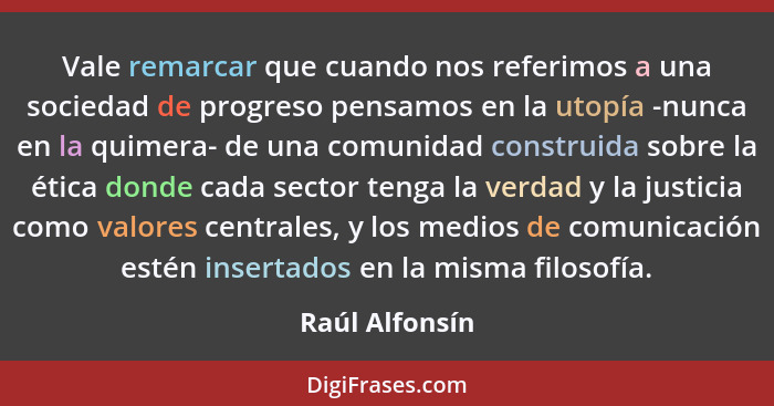 Vale remarcar que cuando nos referimos a una sociedad de progreso pensamos en la utopía -nunca en la quimera- de una comunidad constru... - Raúl Alfonsín