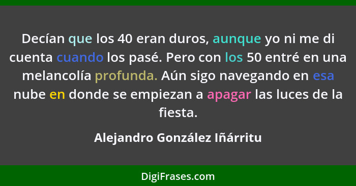 Decían que los 40 eran duros, aunque yo ni me di cuenta cuando los pasé. Pero con los 50 entré en una melancolía profund... - Alejandro González Iñárritu