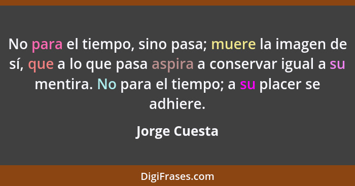 No para el tiempo, sino pasa; muere la imagen de sí, que a lo que pasa aspira a conservar igual a su mentira. No para el tiempo; a su p... - Jorge Cuesta