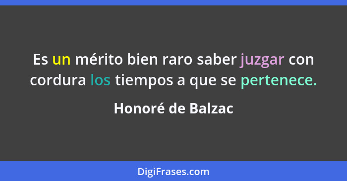 Es un mérito bien raro saber juzgar con cordura los tiempos a que se pertenece.... - Honoré de Balzac