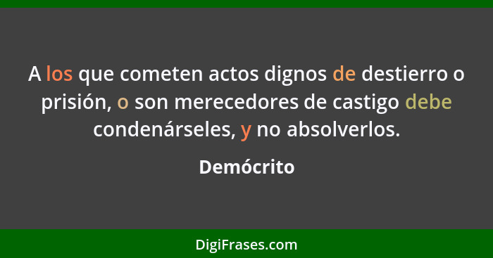 A los que cometen actos dignos de destierro o prisión, o son merecedores de castigo debe condenárseles, y no absolverlos.... - Demócrito