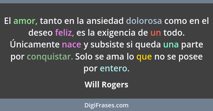 El amor, tanto en la ansiedad dolorosa como en el deseo feliz, es la exigencia de un todo. Únicamente nace y subsiste si queda una parte... - Will Rogers