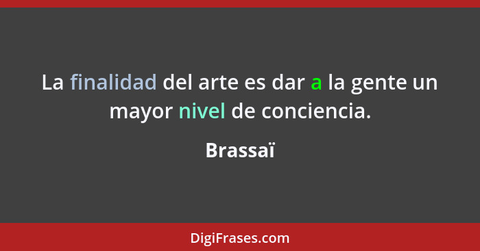 La finalidad del arte es dar a la gente un mayor nivel de conciencia.... - Brassaï