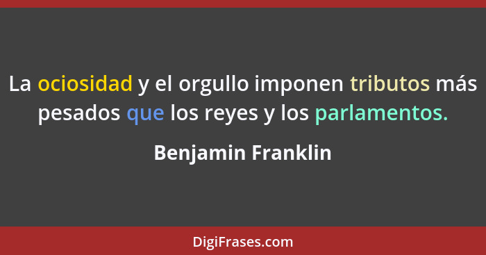 La ociosidad y el orgullo imponen tributos más pesados que los reyes y los parlamentos.... - Benjamin Franklin