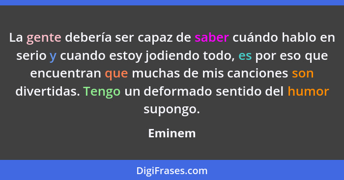 La gente debería ser capaz de saber cuándo hablo en serio y cuando estoy jodiendo todo, es por eso que encuentran que muchas de mis canciones... - Eminem