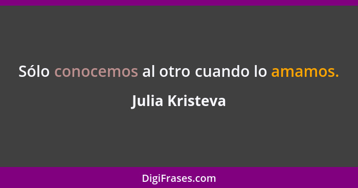 Sólo conocemos al otro cuando lo amamos.... - Julia Kristeva