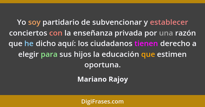 Yo soy partidario de subvencionar y establecer conciertos con la enseñanza privada por una razón que he dicho aquí: los ciudadanos tie... - Mariano Rajoy