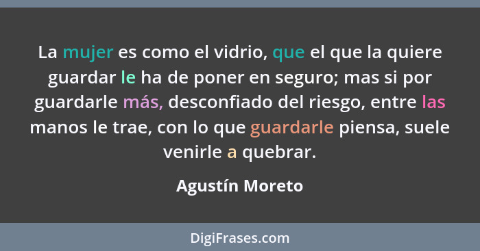 La mujer es como el vidrio, que el que la quiere guardar le ha de poner en seguro; mas si por guardarle más, desconfiado del riesgo,... - Agustín Moreto