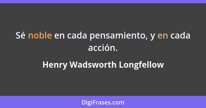 Sé noble en cada pensamiento, y en cada acción.... - Henry Wadsworth Longfellow