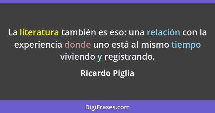 La literatura también es eso: una relación con la experiencia donde uno está al mismo tiempo viviendo y registrando.... - Ricardo Piglia