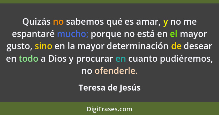 Quizás no sabemos qué es amar, y no me espantaré mucho; porque no está en el mayor gusto, sino en la mayor determinación de desear e... - Teresa de Jesús