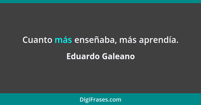 Cuanto más enseñaba, más aprendía.... - Eduardo Galeano