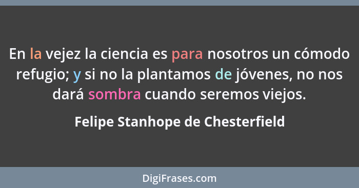 En la vejez la ciencia es para nosotros un cómodo refugio; y si no la plantamos de jóvenes, no nos dará sombra cuand... - Felipe Stanhope de Chesterfield