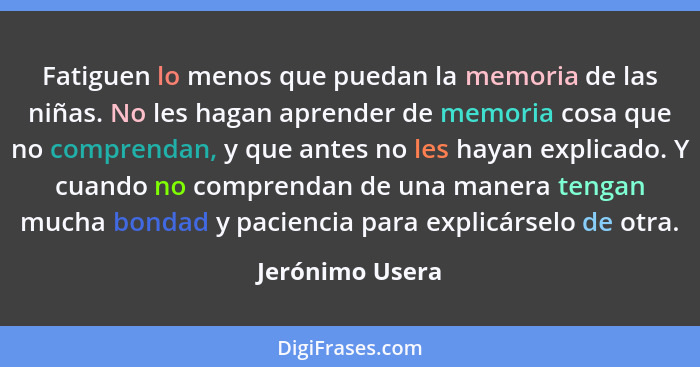 Fatiguen lo menos que puedan la memoria de las niñas. No les hagan aprender de memoria cosa que no comprendan, y que antes no les hay... - Jerónimo Usera