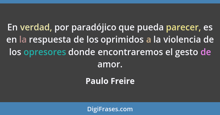 En verdad, por paradójico que pueda parecer, es en la respuesta de los oprimidos a la violencia de los opresores donde encontraremos el... - Paulo Freire