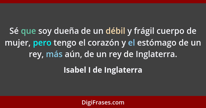 Sé que soy dueña de un débil y frágil cuerpo de mujer, pero tengo el corazón y el estómago de un rey, más aún, de un rey de I... - Isabel I de Inglaterra