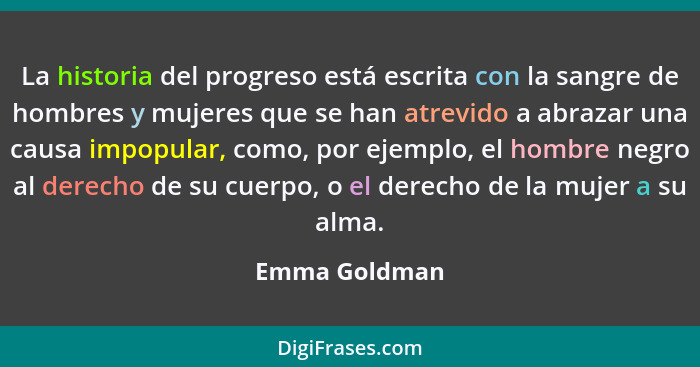 La historia del progreso está escrita con la sangre de hombres y mujeres que se han atrevido a abrazar una causa impopular, como, por e... - Emma Goldman