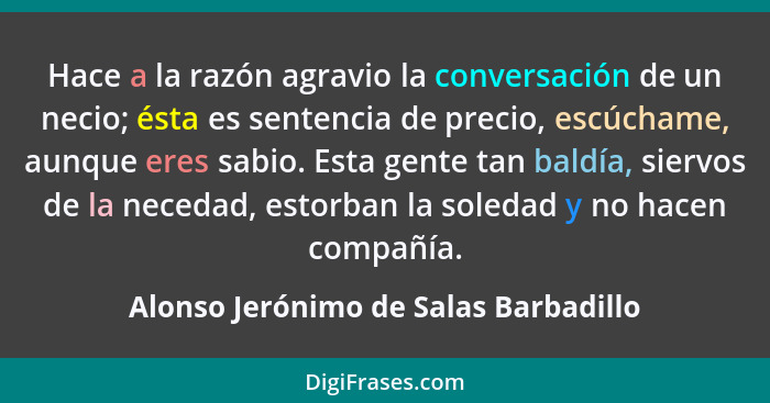 Hace a la razón agravio la conversación de un necio; ésta es sentencia de precio, escúchame, aunque eres sabio.... - Alonso Jerónimo de Salas Barbadillo