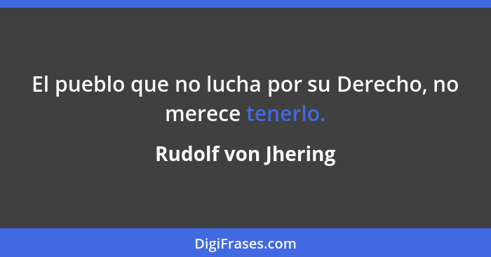 El pueblo que no lucha por su Derecho, no merece tenerlo.... - Rudolf von Jhering