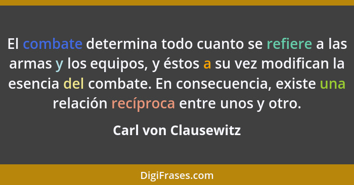 El combate determina todo cuanto se refiere a las armas y los equipos, y éstos a su vez modifican la esencia del combate. En con... - Carl von Clausewitz