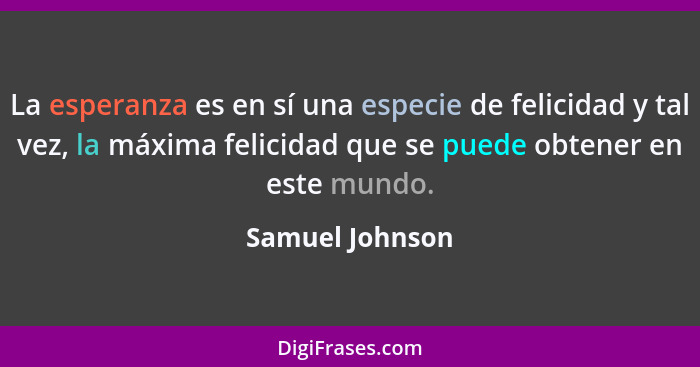 La esperanza es en sí una especie de felicidad y tal vez, la máxima felicidad que se puede obtener en este mundo.... - Samuel Johnson