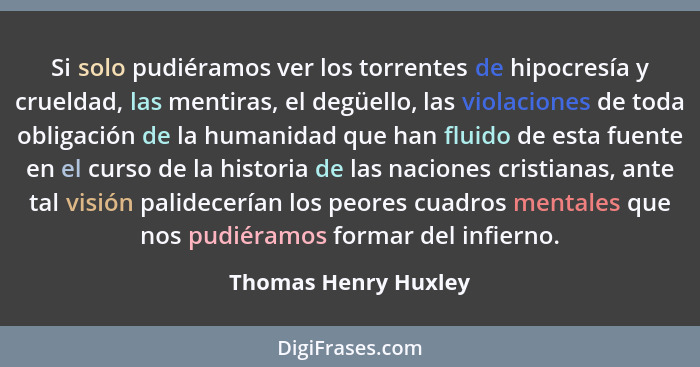 Si solo pudiéramos ver los torrentes de hipocresía y crueldad, las mentiras, el degüello, las violaciones de toda obligación de... - Thomas Henry Huxley