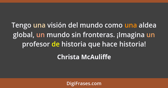 Tengo una visión del mundo como una aldea global, un mundo sin fronteras. ¡Imagina un profesor de historia que hace historia!... - Christa McAuliffe