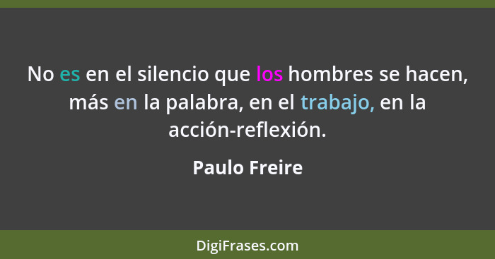 No es en el silencio que los hombres se hacen, más en la palabra, en el trabajo, en la acción-reflexión.... - Paulo Freire