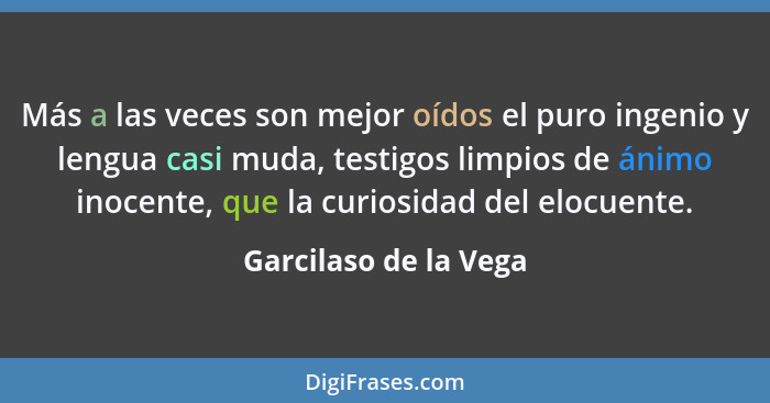 Más a las veces son mejor oídos el puro ingenio y lengua casi muda, testigos limpios de ánimo inocente, que la curiosidad del e... - Garcilaso de la Vega