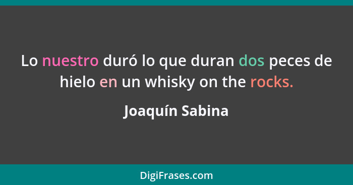 Lo nuestro duró lo que duran dos peces de hielo en un whisky on the rocks.... - Joaquín Sabina