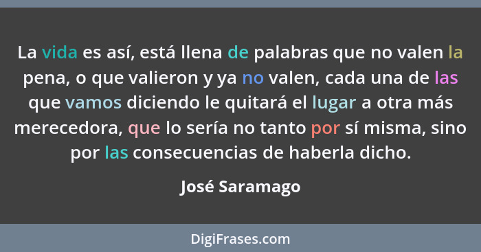 La vida es así, está llena de palabras que no valen la pena, o que valieron y ya no valen, cada una de las que vamos diciendo le quita... - José Saramago