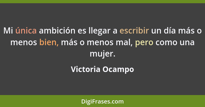 Mi única ambición es llegar a escribir un día más o menos bien, más o menos mal, pero como una mujer.... - Victoria Ocampo