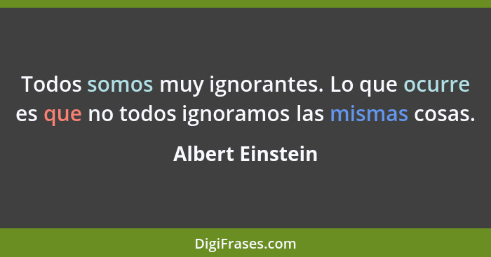 Todos somos muy ignorantes. Lo que ocurre es que no todos ignoramos las mismas cosas.... - Albert Einstein