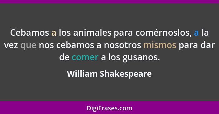 Cebamos a los animales para comérnoslos, a la vez que nos cebamos a nosotros mismos para dar de comer a los gusanos.... - William Shakespeare