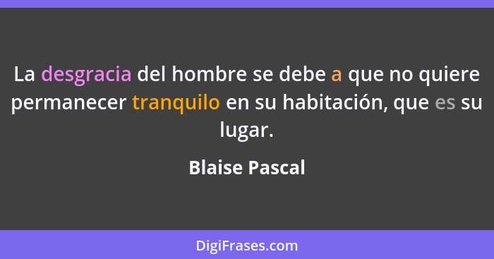 La desgracia del hombre se debe a que no quiere permanecer tranquilo en su habitación, que es su lugar.... - Blaise Pascal