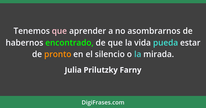 Tenemos que aprender a no asombrarnos de habernos encontrado, de que la vida pueda estar de pronto en el silencio o la mirada.... - Julia Prilutzky Farny