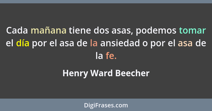 Cada mañana tiene dos asas, podemos tomar el día por el asa de la ansiedad o por el asa de la fe.... - Henry Ward Beecher