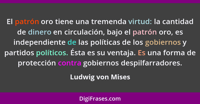 El patrón oro tiene una tremenda virtud: la cantidad de dinero en circulación, bajo el patrón oro, es independiente de las política... - Ludwig von Mises