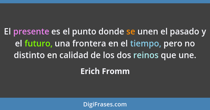 El presente es el punto donde se unen el pasado y el futuro, una frontera en el tiempo, pero no distinto en calidad de los dos reinos qu... - Erich Fromm