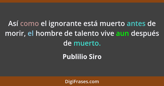 Así como el ignorante está muerto antes de morir, el hombre de talento vive aun después de muerto.... - Publilio Siro